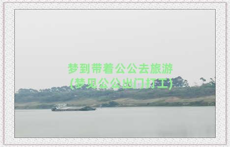 梦到带着公公去旅游(梦见公公出门打工)